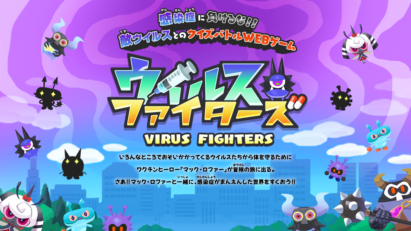 感染症に負けるな！！敵ウイルスとのクイズバトルWEBゲーム　ウイルスファイターズ VIRUS FIGHTERS　いろんなところでおそいかかってくるウイルスたちから体を守るためにワクチンヒーロー「マック・ロファー」が冒険の旅に出る。さあ！！マック・ロファーと一緒に、感染症がまんえんした世界をすくおう！	