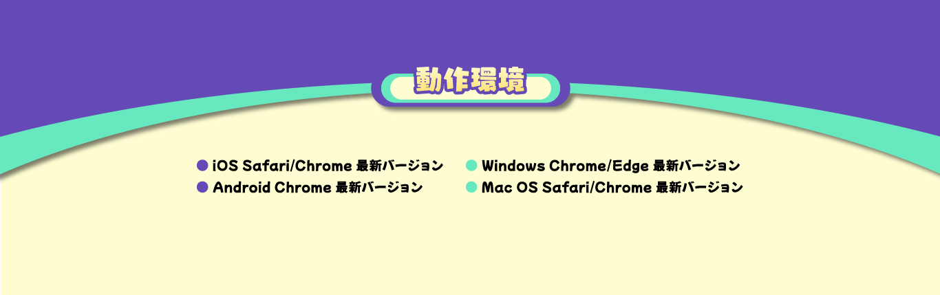 動作環境　iOS Safari/Chrome 最新バージョン　Android Chrome 最新バージョン　Windows Chrome/Edge 最新バージョン　Mac OS Safari/Chrome 最新バージョン